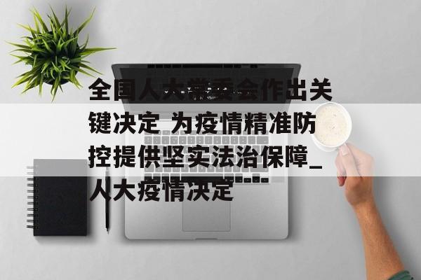 全国人大常委会作出关键决定 为疫情精准防控提供坚实法治保障_人大疫情决定