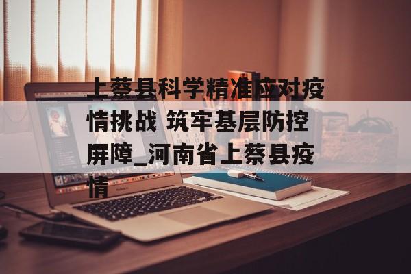 上蔡县科学精准应对疫情挑战 筑牢基层防控屏障_河南省上蔡县疫情