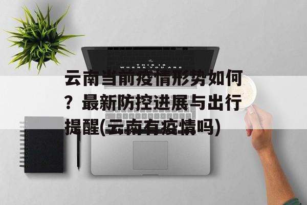 云南当前疫情形势如何？最新防控进展与出行提醒(云南有疫情吗)