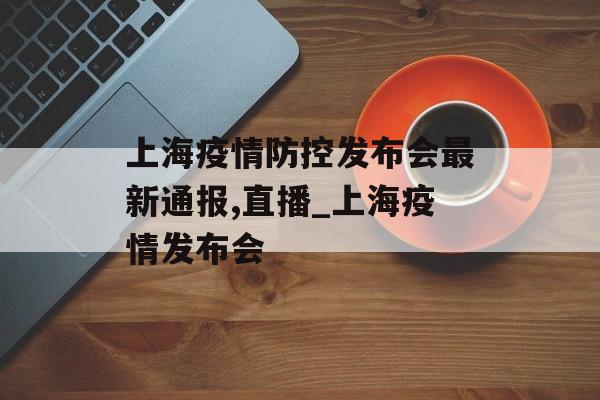 上海疫情防控发布会最新通报,直播_上海疫情发布会