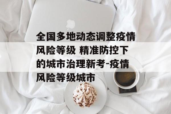 全国多地动态调整疫情风险等级 精准防控下的城市治理新考-疫情风险等级城市