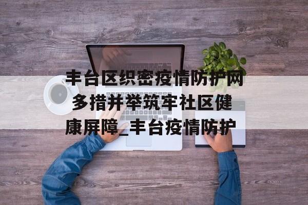 丰台区织密疫情防护网 多措并举筑牢社区健康屏障_丰台疫情防护