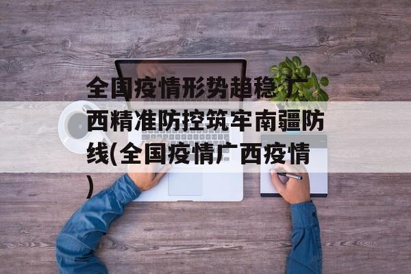 全国疫情形势趋稳 广西精准防控筑牢南疆防线(全国疫情广西疫情)