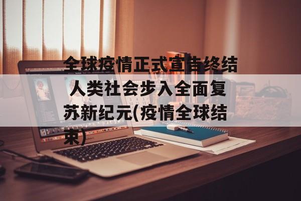 全球疫情正式宣告终结 人类社会步入全面复苏新纪元(疫情全球结束)