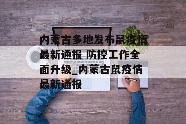 内蒙古多地发布鼠疫情最新通报 防控工作全面升级_内蒙古鼠疫情最新通报