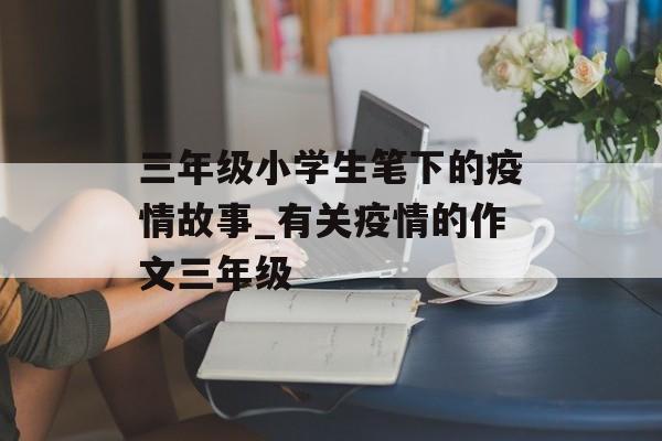 三年级小学生笔下的疫情故事_有关疫情的作文三年级