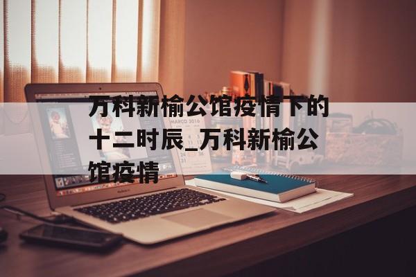 万科新榆公馆疫情下的十二时辰_万科新榆公馆疫情
