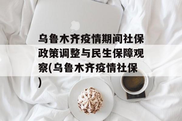 乌鲁木齐疫情期间社保政策调整与民生保障观察(乌鲁木齐疫情社保)