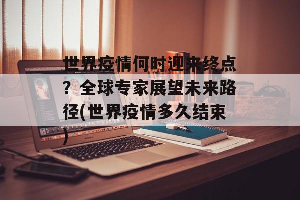 世界疫情何时迎来终点？全球专家展望未来路径(世界疫情多久结束)