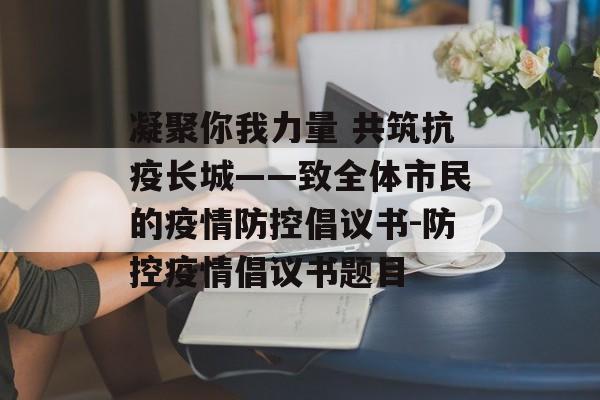 凝聚你我力量 共筑抗疫长城——致全体市民的疫情防控倡议书-防控疫情倡议书题目