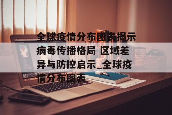 全球疫情分布图表揭示病毒传播格局 区域差异与防控启示_全球疫情分布图表