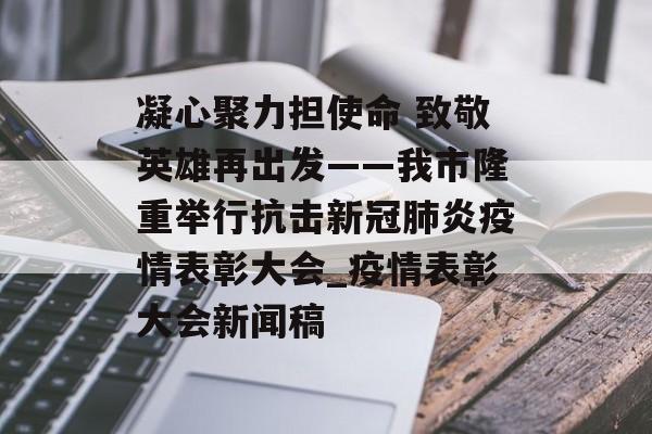 凝心聚力担使命 致敬英雄再出发——我市隆重举行抗击新冠肺炎疫情表彰大会_疫情表彰大会新闻稿