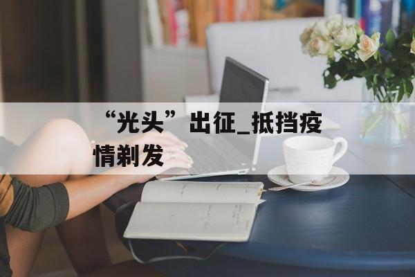 “光头”出征_抵挡疫情剃发