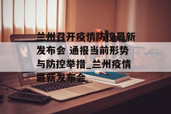 兰州召开疫情防控最新发布会 通报当前形势与防控举措_兰州疫情最新发布会