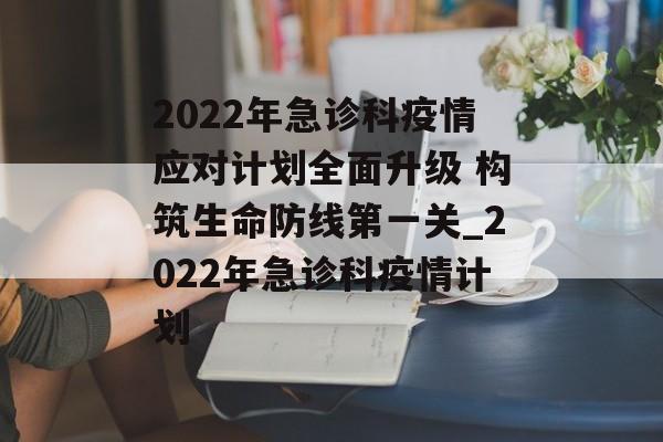 2022年急诊科疫情应对计划全面升级 构筑生命防线第一关_2022年急诊科疫情计划