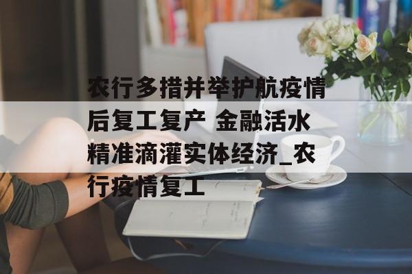 农行多措并举护航疫情后复工复产 金融活水精准滴灌实体经济_农行疫情复工