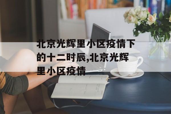 北京光辉里小区疫情下的十二时辰,北京光辉里小区疫情