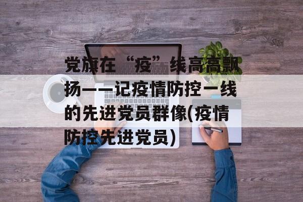 党旗在“疫”线高高飘扬——记疫情防控一线的先进党员群像(疫情防控先进党员)