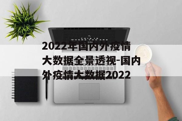 2022年国内外疫情大数据全景透视-国内外疫情大数据2022