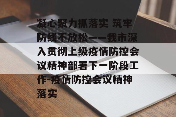 凝心聚力抓落实 筑牢防线不放松——我市深入贯彻上级疫情防控会议精神部署下一阶段工作-疫情防控会议精神落实