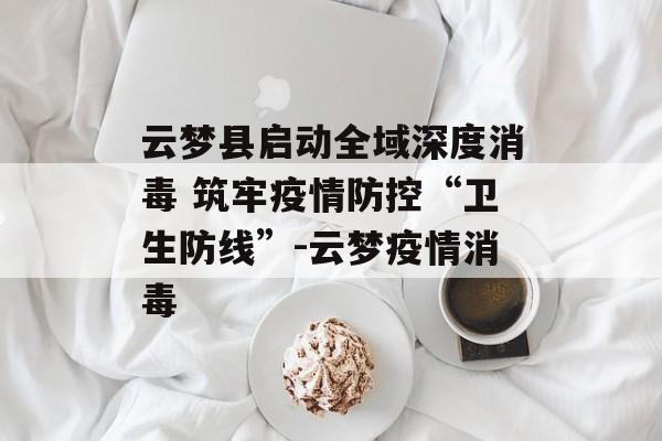 云梦县启动全域深度消毒 筑牢疫情防控“卫生防线”-云梦疫情消毒