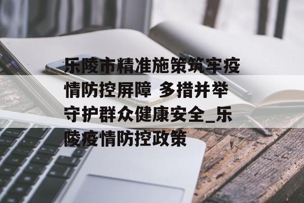 乐陵市精准施策筑牢疫情防控屏障 多措并举守护群众健康安全_乐陵疫情防控政策