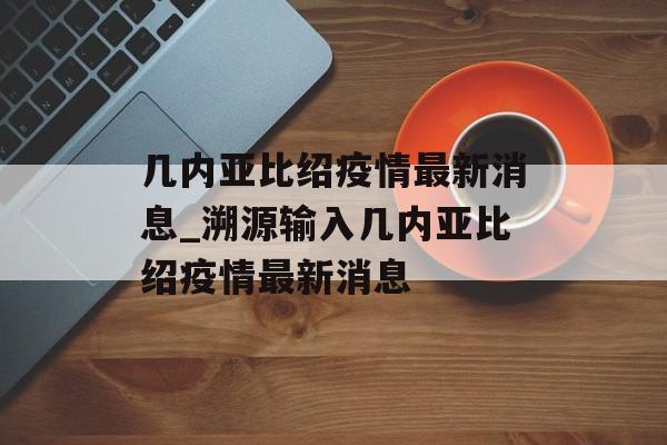 几内亚比绍疫情最新消息_溯源输入几内亚比绍疫情最新消息
