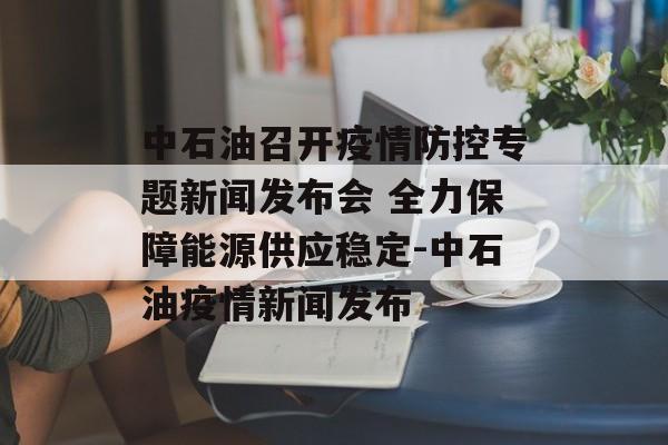 中石油召开疫情防控专题新闻发布会 全力保障能源供应稳定-中石油疫情新闻发布
