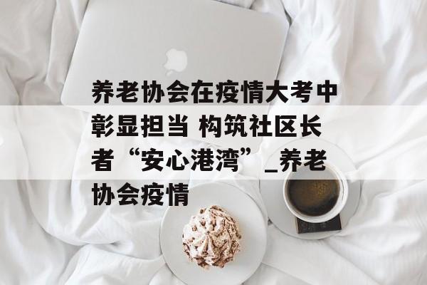 养老协会在疫情大考中彰显担当 构筑社区长者“安心港湾”_养老协会疫情