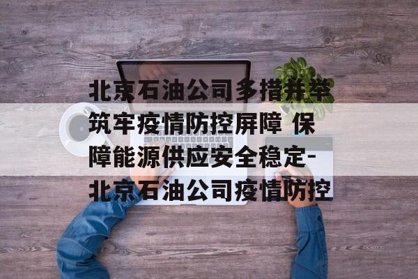 北京石油公司多措并举筑牢疫情防控屏障 保障能源供应安全稳定-北京石油公司疫情防控