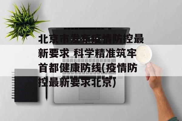 北京市发布疫情防控最新要求 科学精准筑牢首都健康防线(疫情防控最新要求北京)