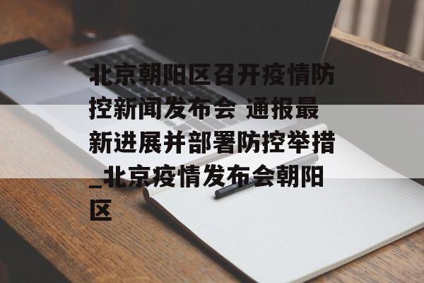 北京朝阳区召开疫情防控新闻发布会 通报最新进展并部署防控举措_北京疫情发布会朝阳区