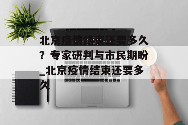 北京疫情结束还要多久？专家研判与市民期盼_北京疫情结束还要多久