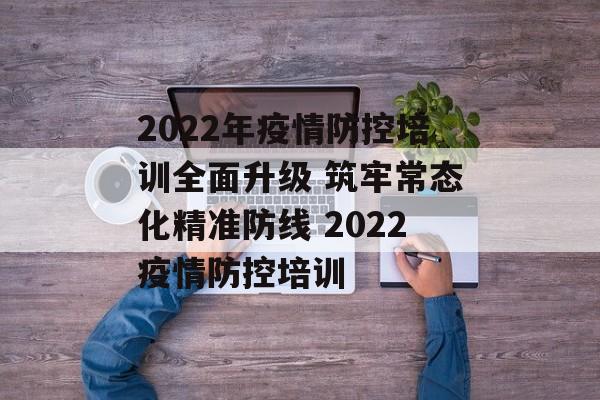 2022年疫情防控培训全面升级 筑牢常态化精准防线 2022疫情防控培训