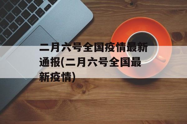 二月六号全国疫情最新通报(二月六号全国最新疫情)