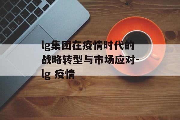 lg集团在疫情时代的战略转型与市场应对-lg 疫情