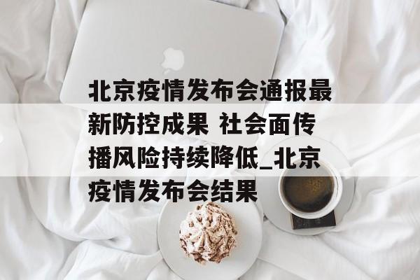 北京疫情发布会通报最新防控成果 社会面传播风险持续降低_北京疫情发布会结果