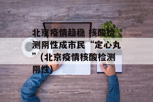 北京疫情趋稳 核酸检测阴性成市民“定心丸”(北京疫情核酸检测阴性)