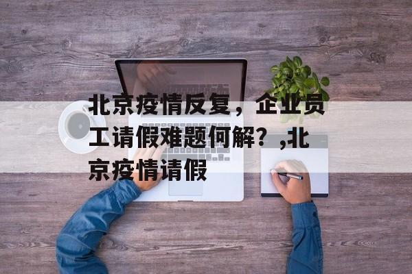 北京疫情反复，企业员工请假难题何解？,北京疫情请假