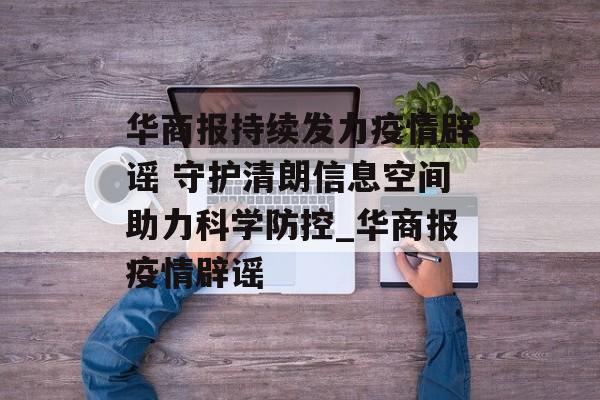 华商报持续发力疫情辟谣 守护清朗信息空间助力科学防控_华商报疫情辟谣
