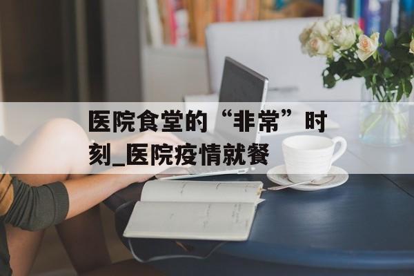 医院食堂的“非常”时刻_医院疫情就餐