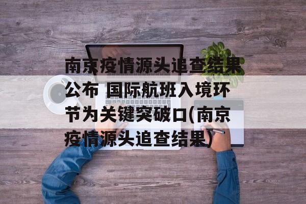 南京疫情源头追查结果公布 国际航班入境环节为关键突破口(南京疫情源头追查结果)