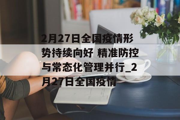 2月27日全国疫情形势持续向好 精准防控与常态化管理并行_2月27日全国疫情