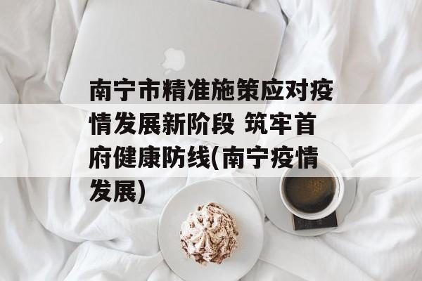 南宁市精准施策应对疫情发展新阶段 筑牢首府健康防线(南宁疫情发展)
