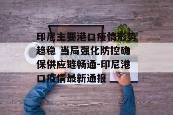 印尼主要港口疫情形势趋稳 当局强化防控确保供应链畅通-印尼港口疫情最新通报
