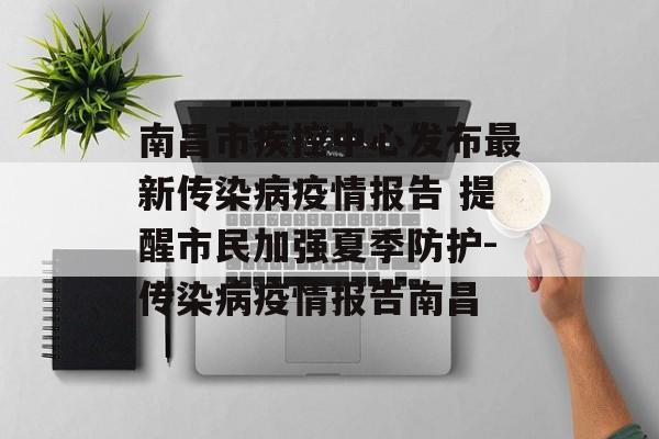 南昌市疾控中心发布最新传染病疫情报告 提醒市民加强夏季防护-传染病疫情报告南昌