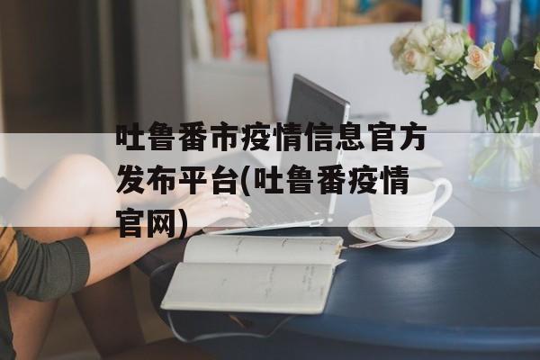 吐鲁番市疫情信息官方发布平台(吐鲁番疫情官网)