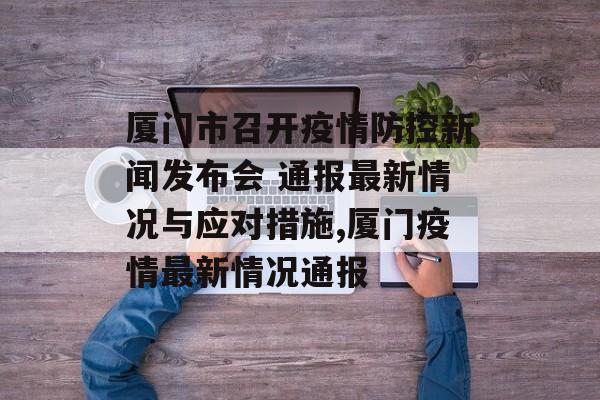 厦门市召开疫情防控新闻发布会 通报最新情况与应对措施,厦门疫情最新情况通报