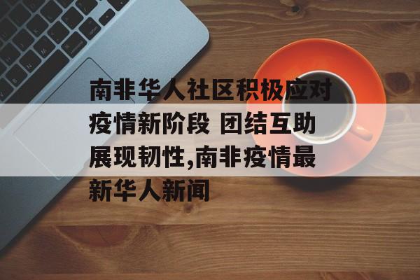 南非华人社区积极应对疫情新阶段 团结互助展现韧性,南非疫情最新华人新闻