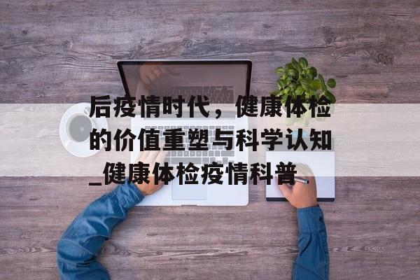 后疫情时代，健康体检的价值重塑与科学认知_健康体检疫情科普